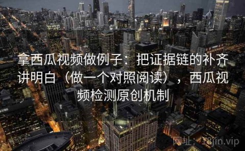 拿西瓜视频做例子：把证据链的补齐讲明白（做一个对照阅读），西瓜视频检测原创机制