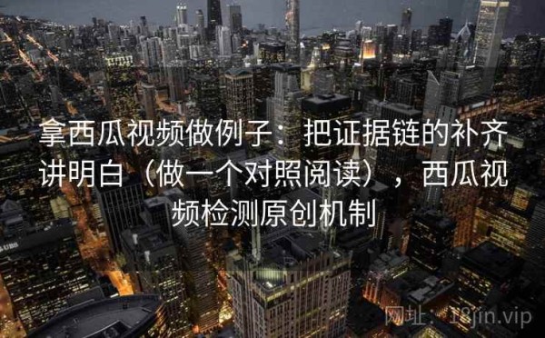 拿西瓜视频做例子：把证据链的补齐讲明白（做一个对照阅读），西瓜视频检测原创机制