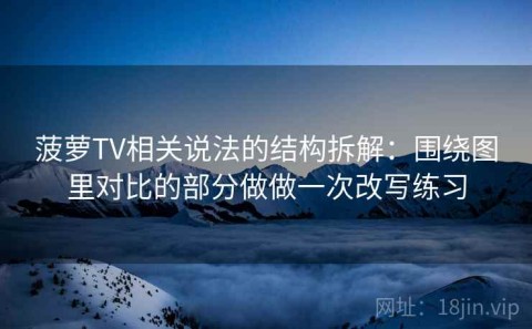 菠萝TV相关说法的结构拆解：围绕图里对比的部分做做一次改写练习