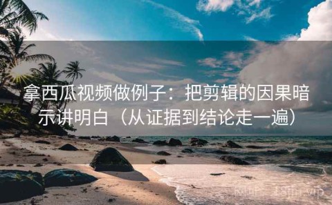 拿西瓜视频做例子：把剪辑的因果暗示讲明白（从证据到结论走一遍）