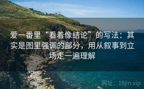 爱一番里“看着像结论”的写法：其实是图里强调的部分，用从叙事到立场走一遍理解