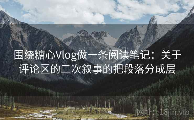 围绕糖心Vlog做一条阅读笔记：关于评论区的二次叙事的把段落分成层