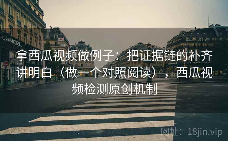 拿西瓜视频做例子：把证据链的补齐讲明白（做一个对照阅读），西瓜视频检测原创机制