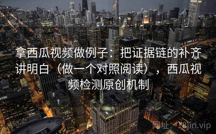 拿西瓜视频做例子：把证据链的补齐讲明白（做一个对照阅读），西瓜视频检测原创机制