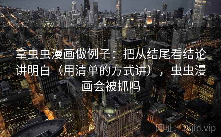 拿虫虫漫画做例子：把从结尾看结论讲明白（用清单的方式讲），虫虫漫画会被抓吗